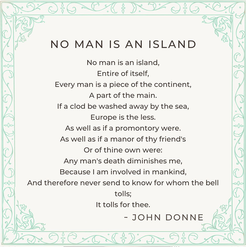 "No man is an island entire of itself, Every man is a piece of the continent, A part of the main. If a clod be washed away by the sea, Europe is the less. As well as if a promontory were. As well as if a manor of thy friend's Or of thine own were: Any man's death diminishes me, Because I am involved in mankind, And therefore never send to know for whom the bell tolls; It tolls for thee. -John Donne